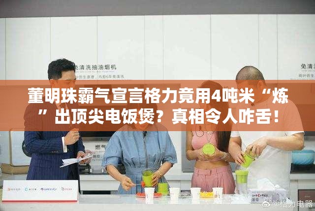 董明珠霸气宣言格力竟用4吨米“炼”出顶尖电饭煲？真相令人咋舌！